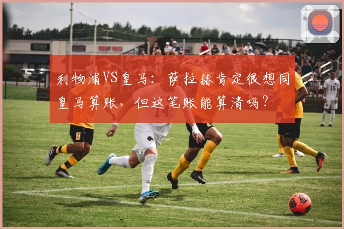 利物浦VS皇马：萨拉赫肯定很想同皇马算账，但这笔账能算清吗？