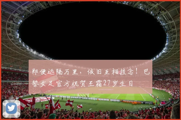 即便远隔万里，依旧互相挂念！巴黎女足官方祝贺王霜27岁生日