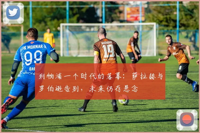 利物浦一个时代的落幕：萨拉赫与罗伯逊告别，未来仍存悬念