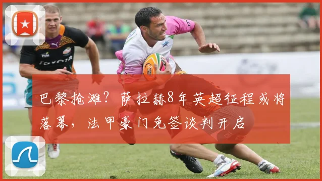 巴黎抢滩？萨拉赫8年英超征程或将落幕，法甲豪门免签谈判开启