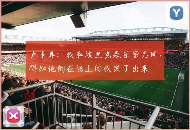 卢卡库：我和埃里克森亲密无间，得知他倒在场上时我哭了出来