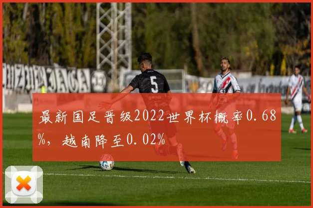 最新国足晋级2022世界杯概率0.68%，越南降至0.02%