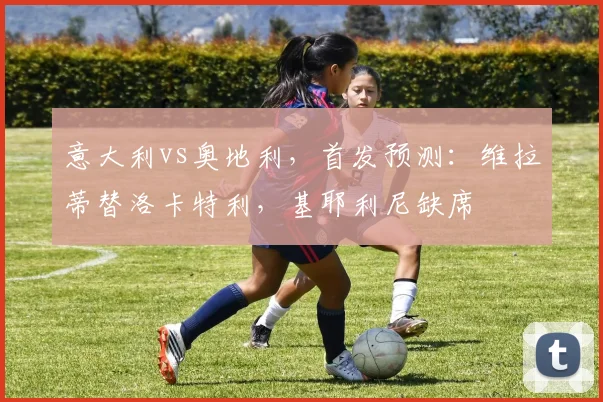 意大利vs奥地利，首发预测：维拉蒂替洛卡特利，基耶利尼缺席