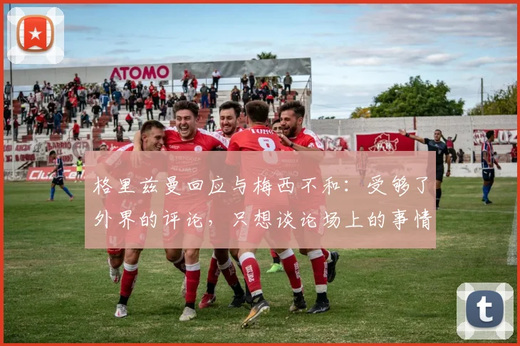 格里兹曼回应与梅西不和：受够了外界的评论，只想谈论场上的事情