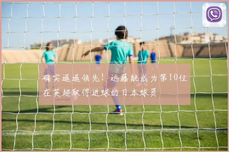 确实遥遥领先！远藤航成为第10位在英超取得进球的日本球员
