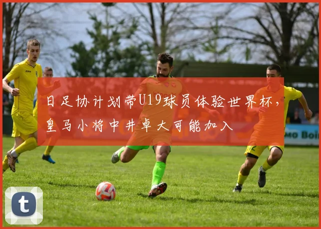 日足协计划带U19球员体验世界杯，皇马小将中井卓大可能加入
