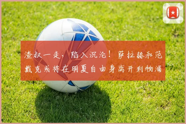 渣叔一走，陷入沉沦！萨拉赫和范戴克或将在明夏自由身离开利物浦